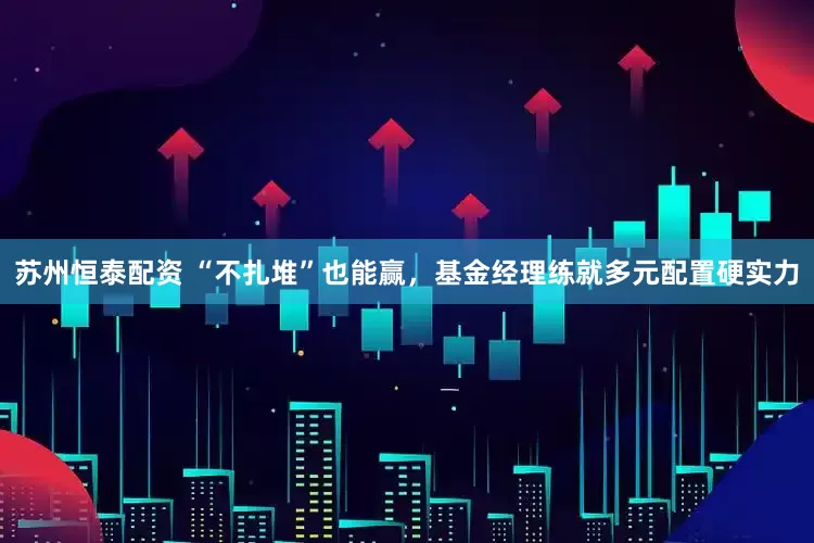 苏州恒泰配资 “不扎堆”也能赢，基金经理练就多元配置硬实力
