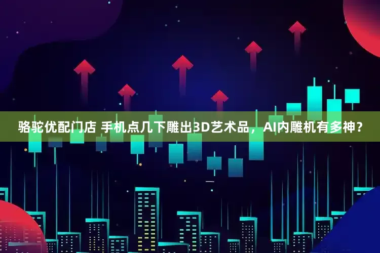 骆驼优配门店 手机点几下雕出3D艺术品，AI内雕机有多神？