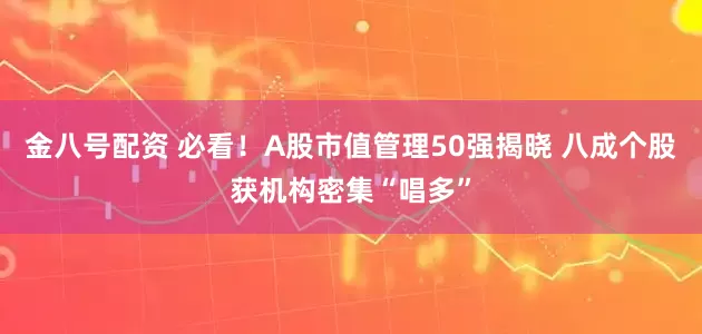 金八号配资 必看！A股市值管理50强揭晓 八成个股获机构密集“唱多”
