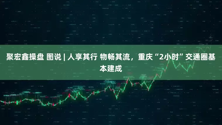 聚宏鑫操盘 图说 | 人享其行 物畅其流，重庆“2小时”交通圈基本建成