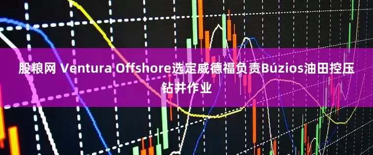 股粮网 Ventura Offshore选定威德福负责Búzios油田控压钻井作业