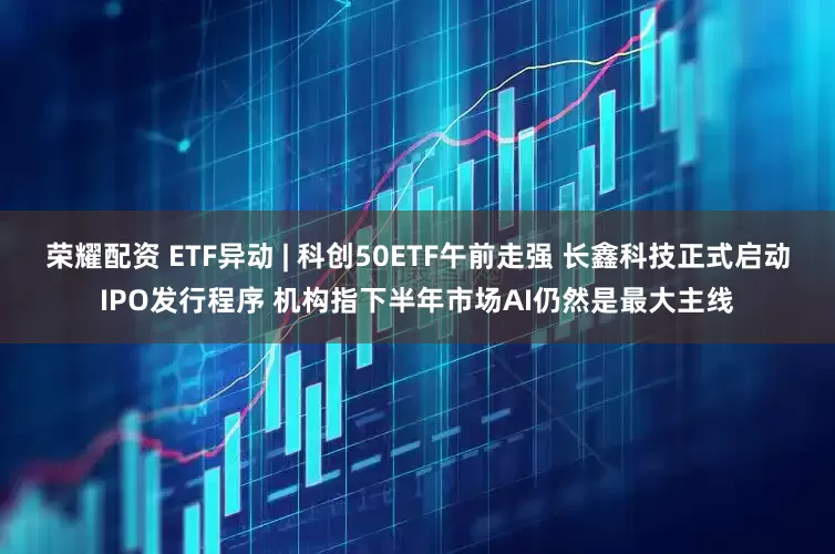 荣耀配资 ETF异动 | 科创50ETF午前走强 长鑫科技正式启动IPO发行程序 机构指下半年市场AI仍然是最大主线
